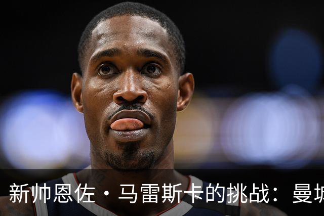 新帅恩佐·马雷斯卡的挑战：曼城能否逆袭阿森纳？