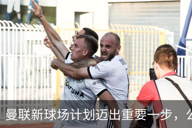 曼联新球场计划迈出重要一步，公众咨询已结束